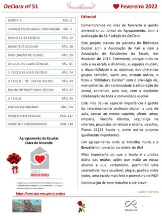 2
3.º CICLO PÁG. 94
DIGULGAÇÃO DE CLUBES PÁG. 59
BIBLIOTECA ESCOLAR PÁG. 10
EDITORIAL PÁG. 2
PLANO 21|23 ESCOLA+ PÁG. 12
Editorial
ENSINO SECUNDÁRIO PÁG. 106
Isabel Pereira
https://erte.dge.mec.pt/cic-clubes
PROJETO ECO-ESCOLAS PÁG. 117
1.º CICLO EB JOÃO DE DEUS PÁG. 74
Agrupamento de Escolas
Clara de Resende
DeClara nº 51 Fevereiro 2022
2.º CICLO – TIC - DIA OS AFETOS PÁG. 84
DIA DA INTERNET MAIS SEGURA PÁG. 87
SERVIÇO PSICOLOGIA E ORIENTAÇÃO PÁG. 3
ATIVIDADES CLUBE CIÊNCIAS PÁG. 61
Comemoramos no mês de fevereiro o quinto
aniversário do Jornal do Agrupamento, com a
publicação da 51.ª edição do DeClara.
Este projeto nasceu da parceria da Biblioteca
Escolar com a Associação de Pais e com a
Associação de Estudantes da Escola, em
fevereiro de 2017. Entretanto, porque tudo na
vida e na escola é dinâmico, as equipas mudam,
a disponibilidade e os objetivos dos diferentes
grupos também, saem uns, entram outros, e
ficou a “Biblioteca Escolar” com o privilégio de,
mensalmente, dar continuidade à elaboração do
Jornal, contando, para isso, com a excelente
colaboração de toda a comunidade escolar.
Este mês deu-se especial importância à gestão
do relacionamento professor-aluno na sala de
aula, acesso ao ensino superior, afetos, amor,
empatia, Filosofia Ubuntu, segurança na
internet, propostas de leitura e escrita, desafios,
Planos 21|23 Escola +, entre outros projetos
igualmente importantes.
Um agrupamento onde se trabalha muito e a
Empatia tem de estar na ordem do dia!
Mais importante do que a teoria é a prática
diária das muitas ações que estão ao nosso
alcance e que, certamente, permitirão uma
convivência mais saudável, alegre, pacífica entre
todos, uma escola mais feliz e promotora de PAZ!
Continuação de bom trabalho e até breve!
EMPATIA E SOLIDARIEDADE PÁG. 118
 