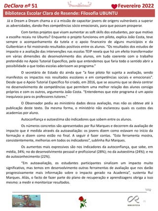 21
DeClara nº 51 Fevereiro 2022
Já o Dream a Dream chama a si a missão de capacitar jovens de origens vulneráveis ​​a superar
as adversidades, dando-lhes competências sócio emocionais, para que possam prosperar.
Com tantos projetos que visam aumentar as soft skills dos estudantes, por que motivo
a escolha recaiu no Ubuntu? Enquanto o projeto funcionou em piloto, explica João Costa, teve
sempre o acompanhamento da tutela e o apoio financeiro de alguns municípios e da
Gulbenkian e foi mostrando resultados positivos entre os alunos. “Os resultados dos estudos de
impacto e a avaliação das intervenções nas escolas TEIP revela que há um efeito transformador
em várias dimensões do desenvolvimento dos alunos, em tudo coerente com o trabalho
pretendido no Apoio Tutorial Específico, pelo que entendemos que faria todo o sentido abrir a
possibilidade a que todas escolas aderissem ao programa.”
O secretário de Estado diz ainda que “a fase piloto foi sujeita a avaliação, sendo
manifestos os impactos nos resultados escolares e em competências sociais e emocionais”.
Desde que o Apoio Tutorial Específico foi criado, em 2016, que se assumiu que se devia centrar
no desenvolvimento de competências que permitem uma melhor relação dos alunos consigo
próprios e com os outros, argumenta João Costa. “Entendemos que este programa é um apoio
inequívoco para os professores tutores.”
O Observador pediu ao ministério dados dessa avaliação, mas não os obteve até à
publicação deste texto. Da mesma forma, o ministério não esclareceu quais os custos das
academias por aluno.
Autoconfiança e autoestima são indicadores que sobem entre os alunos.
Os números concretos são apresentados por Rui Marques e decorrem da avaliação de
impacto que é medida através da autoavaliação: os jovens dizem como estavam no início da
formação e dizem como estão no final. A seguir é fazer contas. “Esta ferramenta mostra,
consistentemente, melhorias em todos os indicadores”, sublinha Rui Marques.
Os aumentos mais expressivos são nos indicadores da autoconfiança, que sobe, em
média, 34%; no do desenvolvimento pessoal e profissional (28%); no da autoestima (24%); e no
do autoconhecimento (22%).
“Em autoavaliação, os estudantes participantes sinalizam um impacto muito
significativo, mas temos em desenvolvimento outras ferramentas de avaliação que nos darão
progressivamente mais informação sobre o impacto gerado na Academia”, sustenta Rui
Marques. Aliás, o facto de fazer parte do plano de recuperação e aprendizagens obriga a isso
mesmo: a medir e monitorizar resultados.
Biblioteca Escolar Clara de Resende: Filosofia UBUNTU
 