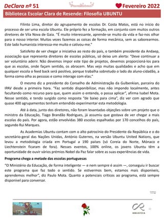 22
DeClara nº 51 Fevereiro 2022
Filinto Lima, diretor do agrupamento de escolas Dr. Costa Matos, está no início do
processo de ser uma escola Ubuntu. Ele próprio fez a formação, em conjunto com muitos outros
diretores de Vila Nova de Gaia. “É muito interessante, aprende-se muito da vida e faz-nos olhar
para o nosso interior. Muitas vezes fazemos as coisas de forma mecânica, sem as saborearmos.
Este lado humanista interessa-me muito e cativou-me.”
Satisfeito de ver chegar a iniciativa ao resto do país, o também presidente da Andaep,
associação que representa diretores de escolas públicas, só deixa um alerta: “Deve continuar a
ser voluntário aderir. Não devemos impor este tipo de projetos, devemos proporcioná-los para
que as escolas, onde façam sentido, os abracem. Mas vejo muitas qualidades e acho que em
qualquer escola o feed back será positivo, porque trabalha sobretudo o lado do aluno-cidadão, a
forma como olha as pessoas e como interage com elas.”
O mesmo diz a presidente do Conselho de Administração da Gulbenkian, parceira do
IPAV desde a primeira hora. “Faz sentido disponibilizar, mas não impondo localmente, antes
facultando como recurso para que, quem assim o entenda, o possa aplicar”, afirma Isabel Mota.
Nesse sentido, e tendo surgido como resposta “de baixo para cima”, diz ver com agrado que
quase 400 agrupamentos tenham entendido experimentar esta metodologia.
Até à data, junto dos diretores, não foram levantadas objeções sobre um projeto que o
ministro da Educação, Tiago Brandão Rodrigues, já assumiu que gostava de ver chegar a mais
escolas do país. Por agora, estão envolvidas 380 escolas espalhadas por 170 concelhos do país,
segundo Rui Marques.
As Academias Ubuntu contam com o alto patrocínio do Presidente da República e o do
secretário-geral das Nações Unidas, António Guterres, na versão Ubuntu United Nations, que
levou a metodologia criada em Portugal a 190 países (só Coreia do Norte, Mónaco e
Liechtenstein ficaram de fora). Nesses eventos, 100% online, os jovens Ubuntu têm a
oportunidade de ouvir vários prémios Nobel da Paz falar sobre as suas experiências de vida.
Programa chega a metade das escolas portuguesas
“O Ministério da Educação, de forma inteligente — e nem sempre é assim —, conseguiu ir buscar
este programa que faz todo o sentido. Se estivermos bem, estamos mais disponíveis,
aprendemos melhor”, diz Paulo Mota. Quanto a potenciais críticos ao programa, está sempre
disponível para conversar.
Biblioteca Escolar Clara de Resende: Filosofia UBUNTU
 