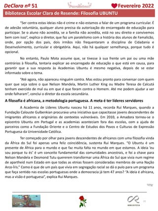 23
DeClara nº 51 Fevereiro 2022
“Ser contra estas ideias não é crime e não estamos a falar de um programa curricular. É
de adesão voluntária, qualquer aluno precisa da autorização do encarregado de educação para
participar. Se o aluno não acredita, se a família não acredita, está no seu direito e convivemos
bem com isso”, explica o diretor, que faz um paralelismo com a história dos alunos de Famalicão,
onde, por opção dos pais, dois irmãos não frequentaram a disciplina de Cidadania e
Desenvolvimento, curricular e obrigatória. Aqui, não há qualquer semelhança, porque tudo é
opcional.
No entanto, Paulo Mota assume que, se tivesse à sua frente um pai ou uma mãe
contrários à filosofia, tentaria explicar ao encarregado de educação o que está em causa, para
garantir que a sua resposta às Academias Ubuntu é mesmo negativa, depois de se estar
informado sobre o tema.
“Até agora, não apareceu ninguém contra. Mas estou pronto para conversar com quem
quer que seja sobre o que Nelson Mandela, Martin Luther King ou Madre Teresa de Calcutá
tenham exercido de mal ou em que é que foram contra o Homem. Até me podem ajudar a ver
onde falharam”, conclui o diretor da escola secundária.
A filosofia é africana, a metodologia portuguesa. A meta é ter líderes servidores
A Academia de Líderes Ubuntu nasceu há 11 anos, recorda Rui Marques, quando a
Fundação Calouste Gulbenkian procurava uma iniciativa que capacitasse jovens descendentes de
imigrantes africanos e originários de contextos vulneráveis. Em 2010, a Amadora tornou-se o
epicentro Ubuntu em Portugal e as academias aconteciam fora das escolas, com a ajuda de
parceiros como a Fundação Oriente e o Centro de Estudos dos Povos e Culturas de Expressão
Portuguesa da Universidade Católica.
Ter começado por olhar para jovens descendentes de africanos com uma filosofia vinda
da África do Sul foi apenas uma feliz coincidência, sustenta Rui Marques. “O Ubuntu é um
presente de África para o mundo e que faz muita falta no mundo em que estamos. A ideia ‘eu
sou porque tu és’ é um conceito fundamental das comunidades ancestrais, e foi a chave para
Nelson Mandela e Desmond Tutu quererem transformar uma África do Sul que vivia num regime
de apartheid num Estado em que todas as etnias fossem consideradas membros de uma Nação
Arco-Íris.” Como é que de um país que vivia em segregação racial se dá o pulo para um programa
que faça sentido nas escolas portuguesas onde a democracia já tem 47 anos? “A ideia é africana,
mas a visão é portuguesa”, explica Rui Marques.
Biblioteca Escolar Clara de Resende: Filosofia UBUNTU
 