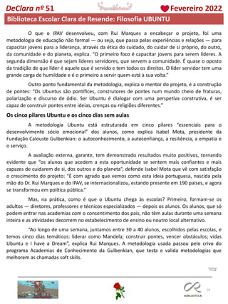 24
DeClara nº 51 Fevereiro 2022
Biblioteca Escolar Clara de Resende: Filosofia UBUNTU
O que o IPAV desenvolveu, com Rui Marques a encabeçar o projeto, foi uma
metodologia de educação não formal — ou seja, que passa pelas experiências e relações — para
capacitar jovens para a liderança, através da ética do cuidado, do cuidar de si próprio, do outro,
da comunidade e do planeta, explica. “O primeiro foco é capacitar jovens para serem líderes. A
segunda dimensão é que sejam líderes servidores, que servem a comunidade. É quase o oposto
da tradição de que líder é aquele que é servido e tem todos os direitos. O líder servidor tem uma
grande carga de humildade e é o primeiro a servir quem está à sua volta.”
Outro ponto fundamental da metodologia, explica o mentor do projeto, é a construção
de pontes: “Os Ubuntus são pontífices, construtores de pontes num mundo cheio de fraturas,
polarização e discurso de ódio. Ser Ubuntu é dialogar com uma perspetiva construtiva, é ser
capaz de construir pontes entre ideias, crenças ou religiões diferentes.”
Os cinco pilares Ubuntu e os cinco dias sem aulas
A metodologia Ubuntu está estruturada em cinco pilares “essenciais para o
desenvolvimento sócio emocional” dos alunos, como explica Isabel Mota, presidente da
Fundação Calouste Gulbenkian: o autoconhecimento, a autoconfiança, a resiliência, a empatia e
o serviço.
A avaliação externa, garante, tem demonstrado resultados muito positivos, tornando
evidente que “os alunos que acedem a esta oportunidade se sentem mais confiantes e mais
capazes de cuidarem de si, dos outros e do planeta”, defende Isabel Mota que vê com satisfação
o crescimento do projeto: “É com agrado que vemos como esta ideia portuguesa, nascida pela
mão do Dr. Rui Marques e do IPAV, se internacionalizou, estando presente em 190 países, e agora
se transformou em política pública.”
Mas, na prática, como é que o Ubuntu chega às escolas? Primeiro, formam-se os
adultos — diretores, professores e técnicos especializados — depois os alunos. Os alunos, que só
podem entrar nas academias com o consentimento dos pais, não têm aulas durante uma semana
inteira e as atividades decorrem no estabelecimento de ensino ou noutro local alternativo.
“Ao longo de uma semana, juntamos entre 30 a 40 alunos, escolhidos pelas escolas, e
temos cinco dias temáticos: liderar como Mandela; construir pontes, vencer obstáculos; vidas
Ubuntu e I have a Dream”, explica Rui Marques. A metodologia usada passou pelo crivo do
programa Academias de Conhecimento da Gulbenkian, que testa e valida metodologias que
melhorem as chamadas soft skills.
 