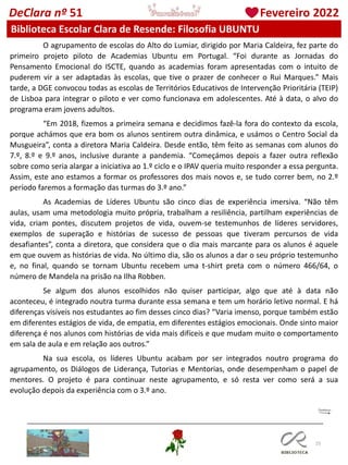 25
DeClara nº 51 Fevereiro 2022
Biblioteca Escolar Clara de Resende: Filosofia UBUNTU
O agrupamento de escolas do Alto do Lumiar, dirigido por Maria Caldeira, fez parte do
primeiro projeto piloto de Academias Ubuntu em Portugal. “Foi durante as Jornadas do
Pensamento Emocional do ISCTE, quando as academias foram apresentadas com o intuito de
puderem vir a ser adaptadas às escolas, que tive o prazer de conhecer o Rui Marques.” Mais
tarde, a DGE convocou todas as escolas de Territórios Educativos de Intervenção Prioritária (TEIP)
de Lisboa para integrar o piloto e ver como funcionava em adolescentes. Até à data, o alvo do
programa eram jovens adultos.
“Em 2018, fizemos a primeira semana e decidimos fazê-la fora do contexto da escola,
porque achámos que era bom os alunos sentirem outra dinâmica, e usámos o Centro Social da
Musgueira”, conta a diretora Maria Caldeira. Desde então, têm feito as semanas com alunos do
7.º, 8.º e 9.º anos, inclusive durante a pandemia. “Começámos depois a fazer outra reflexão
sobre como seria alargar a iniciativa ao 1.º ciclo e o IPAV queria muito responder a essa pergunta.
Assim, este ano estamos a formar os professores dos mais novos e, se tudo correr bem, no 2.º
período faremos a formação das turmas do 3.º ano.”
As Academias de Líderes Ubuntu são cinco dias de experiência imersiva. “Não têm
aulas, usam uma metodologia muito própria, trabalham a resiliência, partilham experiências de
vida, criam pontes, discutem projetos de vida, ouvem-se testemunhos de líderes servidores,
exemplos de superação e histórias de sucesso de pessoas que tiveram percursos de vida
desafiantes”, conta a diretora, que considera que o dia mais marcante para os alunos é aquele
em que ouvem as histórias de vida. No último dia, são os alunos a dar o seu próprio testemunho
e, no final, quando se tornam Ubuntu recebem uma t-shirt preta com o número 466/64, o
número de Mandela na prisão na Ilha Robben.
Se algum dos alunos escolhidos não quiser participar, algo que até à data não
aconteceu, é integrado noutra turma durante essa semana e tem um horário letivo normal. E há
diferenças visíveis nos estudantes ao fim desses cinco dias? “Varia imenso, porque também estão
em diferentes estágios de vida, de empatia, em diferentes estágios emocionais. Onde sinto maior
diferença é nos alunos com histórias de vida mais difíceis e que mudam muito o comportamento
em sala de aula e em relação aos outros.”
Na sua escola, os líderes Ubuntu acabam por ser integrados noutro programa do
agrupamento, os Diálogos de Liderança, Tutorias e Mentorias, onde desempenham o papel de
mentores. O projeto é para continuar neste agrupamento, e só resta ver como será a sua
evolução depois da experiência com o 3.º ano.
 