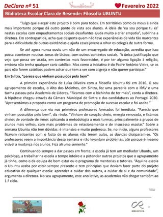 26
DeClara nº 51 Fevereiro 2022
Biblioteca Escolar Clara de Resende: Filosofia UBUNTU
“Julgo que alargar este projeto é bom para todos. Em territórios como os meus é ainda
mais importante porque dá outro ponto de vista aos alunos. A ideia de ‘eu sou porque tu és’
nestas escolas com enquadramentos sociais desafiantes ajuda muito a criar empatia”, sublinha a
diretora. Em contrapartida, acha que desperta quem não teve experiências de vida tão marcantes
para a dificuldade de outras existências e ajuda esses jovens a olhar os colegas de outra forma.
Se até agora nunca ouviu um não de um encarregado de educação, acredita que isso
possa acontecer noutras zonas de Lisboa, com outros contextos sociais. “A única justificação que
vejo que possa ser usada, em contextos mais favorecidos, é por ter alguma ligação à religião,
embora não tenha qualquer cariz católico. Mas como a iniciativa é do Padre António Vieira, se os
pais não forem católicos podem achar que tem a ver com a igreja e não querer participar.”
Em Sintra, “parece que vinham possuídos pelo bem”
A primeira experiência de Luísa Oliveira com a filosofia Ubuntu foi em 2016. O seu
agrupamento de escolas, o Alto dos Moinhos, em Sintra, fez uma parceria com o IPAV e uma
turma passou pela Academia de Líderes. “Ficamos com o bichinho de ter mais”, conta a diretora.
A hipótese chegou através da Câmara Municipal de Sintra e das candidaturas ao Portugal 2020.
“Apresentámos a proposta como um programa de promoção de sucesso escolar e foi aceite.”
A diferença que viu nos primeiros professores formados foi imediata. “Parecia que
vinham possuídos pelo bem”, diz rindo. “Vinham de coração cheio, energia renovada, e ficámos
cheios de vontade de irmos aplicando a metodologia a mais turmas, principalmente a grupos de
alunos mais velhos, com mais problemas de relacionamento e de insucesso escolar.” Sobre a
semana Ubuntu não tem dúvidas: é intensiva e muito poderosa. Se, no início, alguns professores
ficavam reticentes com o facto de os alunos não terem aulas, as dúvidas dissiparam-se. “Os
professores veem a importância dessa semana e não levantam problemas, até porque é mesmo
visível a mudança nos alunos. Fica ali uma semente.”
Continuando sempre a dar passos em frente, a escola já tem um mediador Ubuntu, um
psicólogo, a trabalhar na escola a tempo inteiro e a potenciar outros projetos que o agrupamento
já tinha, como o da equipa de bem estar ou o programa de mentorias e tutorias. “Aqui na escola
o Ubuntu acaba por estar sempre presente e tem princípios que deviam fazer parte do projeto
educativo de qualquer escola: aprender a cuidar dos outros, a cuidar de si e da comunidade”,
argumenta a diretora. No seu agrupamento, este ano letivo, as academias vão chegar também ao
1.º ciclo.
 