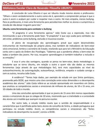 27
DeClara nº 51 Fevereiro 2022
Biblioteca Escolar Clara de Resende: Filosofia UBUNTU
A conclusão de Luísa Oliveira é que ser Ubuntu muda mesmo alunos e professores:
“Olham e veem verdadeiramente o outro como ele é, aprendem a compreender porque é que o
outro é assim e acabam por cuidar e respeitar mais o outro. Há mais empatia, menos bullying.
Para os professores, é mais uma ferramenta para percebermos melhor os alunos e cumprirmos a
missão de não deixar ninguém para trás.”
Ubuntu como ferramenta para combater o bullying
“O programa é uma ferramenta apenas.” João Costa usa a expressão, mas não
minimizando o que a ferramenta pode fazer. “O propósito” é que seja usada para combater, ou
até evitar, problemas como bullying, exclusão e insucesso escolar.
O plano de recuperação das aprendizagens prevê que sejam desenvolvidos
instrumentos de monitorização do próprio plano, mas também de indicadores de bem-estar
sócio emocional, lembra o secretário de Estado, revelando que para tal o Ministério da Educação
conta com o apoio da Ordem dos Psicólogos. “Sabemos que a pandemia afetou o bem-estar de
todos e também dos jovens. Por isso, recuperar aprendizagens é também trabalhar a inclusão e
as emoções.”
E essa é uma das vantagens, quando se pensa no bem-estar, desta metodologia: o
estudante que se torna Ubuntu, em relação a outro a quem não são dadas as mesmas
ferramentas (seja através de que metodologias for), terá mais capacidades ao nível do
autoconhecimento, da autorregulação, autoconfiança, resiliência, empatia e cuidado consigo e
com os outros, ressalva João Costa.
A evidência? “Temos hoje dados, por exemplo do estudo em que Sintra participou,
promovido pela OCDE, que mostra uma clara correlação entre estas dimensões e o desempenho
académico dos alunos.” João Costa refere-se ao estudo apresentado em novembro em Sintra,
que analisou as competências sociais e emocionais de milhares de alunos, de 10 e 15 anos, em
10 cidades de todo o mundo.
Uma das conclusões apresentadas é que os jovens de 15 anos têm menos capacidades
sociais e emocionais do que os colegas de 10 anos, mostrando que a criatividade e a curiosidade
dos alunos cai à medida que avançam no percurso escolar.
Por outro lado, o estudo inédito revela que o sentido de responsabilidade é a
característica que é partilhada pelos bons alunos do concelho de Sintra, a cidade portuguesa que
participou no estudo inédito. Assim, as competências sociais e emocionais são “fortes
indicadores do desempenho na escola”, conclui a OCDE.
 