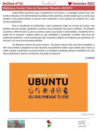 28
DeClara nº 51 Fevereiro 2022
Biblioteca Escolar Clara de Resende: Filosofia UBUNTU
Isabel Mota acrescenta que a experiência no terreno, e a avaliação externa que vem
sendo conduzida, tem demonstrado resultados muito positivos, evidenciando que os alunos que
acedem a esta oportunidade se sentem mais confiantes e mais capazes de cuidarem de si, dos
outros e do planeta.
Para a presidente da Gulbenkian, estas academias estão ao serviço da escola, mas
também da comunidade, ajudando a construir uma sociedade mais justa e solidária. “Ao desafiar
os jovens a olharem para si, para os outros e para a sua escola e comunidade, a Academia tem o
poder de os convocar a agirem sobre as suas realidades e contextos”, acredita. Esse foco nos
problemas próximos, e esse convite para agir enquanto coletivo na mudança que queremos ver,
tem por si só uma enorme potencialidade.
Rui Marques resume de outra maneira. “Os jovens Ubuntu são mais bem-sucedidos, e
têm mais sentido e propósito na vida. Quando se questionam sobre o que andam aqui a fazer, já
estão a ajudar a promover o sucesso escolar e a combater o bullying, porque se detetam um caso
são os primeiros a intervir. Um Ubuntu não pode ser passivo.”
in vozprof
Isabel Pereira
ALU
 