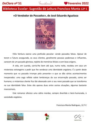 29
Biblioteca Escolar: Sugestão de Leitura Francisco Manta 12º C
DeClara nº 51 Fevereiro 2022
«O Vendedor de Passados», de José Eduardo Agualusa
Félix Ventura exerce uma profissão peculiar: vende passados falsos. Apesar de
terem o futuro assegurado, os seus clientes, geralmente pessoas poderosas e influentes,
carecem de um passado glorioso, repleto de memórias felizes e com boas origens.
A vida, em Luanda, corria-lhe bem até que, numa noite, recebeu em casa um
misterioso estrangeiro a pedir que lhe vendesse uma identidade angolana. É a partir deste
momento que «o passado irrompe pelo presente» e que se dão vários acontecimentos
inesperados: uma osga reflete sobre lembranças da sua encarnação passada, como ser
humano; o misterioso cliente fica tão obcecado com o seu novo passado que se transforma
na sua identidade falsa. Estas são apenas duas entre outras situações, algumas bastante
inverosímeis.
Este romance oferece uma sátira mordaz, sempre divertida e bem-humorada, à
sociedade angolana.
Francisco Manta Rodrigues, 12.º C
 