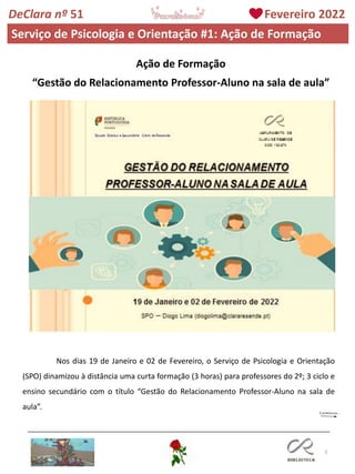 3
DeClara nº 51 Fevereiro 2022
Serviço de Psicologia e Orientação #1: Ação de Formação
Ação de Formação
“Gestão do Relacionamento Professor-Aluno na sala de aula”
Nos dias 19 de Janeiro e 02 de Fevereiro, o Serviço de Psicologia e Orientação
(SPO) dinamizou à distância uma curta formação (3 horas) para professores do 2º; 3 ciclo e
ensino secundário com o título “Gestão do Relacionamento Professor-Aluno na sala de
aula”.
 