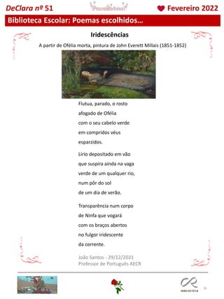 36
Biblioteca Escolar: Poemas escolhidos…
DeClara nº 51 Fevereiro 2022
Flutua, parado, o rosto
afogado de Ofélia
com o seu cabelo verde
em compridos véus
esparzidos.
Lírio depositado em vão
que suspira ainda na vaga
verde de um qualquer rio,
num pôr do sol
de um dia de verão.
Transparência num corpo
de Ninfa que vogará
com os braços abertos
no fulgor iridescente
da corrente.
João Santos - 29/12/2021
Professor de Português AECR
Iridescências
A partir de Ofélia morta, pintura de John Everett Millais (1851-1852)
 