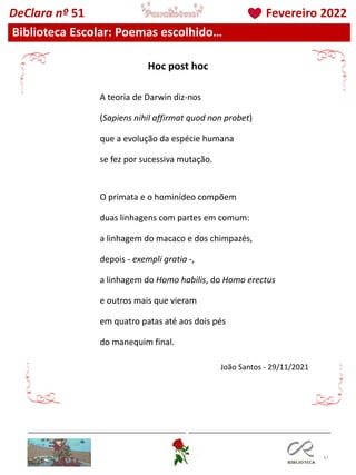 37
Biblioteca Escolar: Poemas escolhido…
DeClara nº 51 Fevereiro 2022
A teoria de Darwin diz-nos
(Sapiens nihil affirmat quod non probet)
que a evolução da espécie humana
se fez por sucessiva mutação.
O primata e o hominídeo compõem
duas linhagens com partes em comum:
a linhagem do macaco e dos chimpazés,
depois - exempli gratia -,
a linhagem do Homo habilis, do Homo erectus
e outros mais que vieram
em quatro patas até aos dois pés
do manequim final.
João Santos - 29/11/2021
Hoc post hoc
 