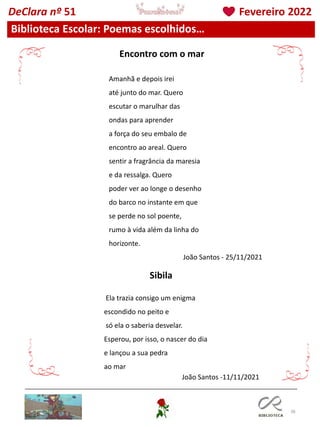 38
Biblioteca Escolar: Poemas escolhidos…
DeClara nº 51 Fevereiro 2022
Amanhã e depois irei
até junto do mar. Quero
escutar o marulhar das
ondas para aprender
a força do seu embalo de
encontro ao areal. Quero
sentir a fragrância da maresia
e da ressalga. Quero
poder ver ao longe o desenho
do barco no instante em que
se perde no sol poente,
rumo à vida além da linha do
horizonte.
João Santos - 25/11/2021
Ela trazia consigo um enigma
escondido no peito e
só ela o saberia desvelar.
Esperou, por isso, o nascer do dia
e lançou a sua pedra
ao mar
João Santos -11/11/2021
Encontro com o mar
Sibila
 