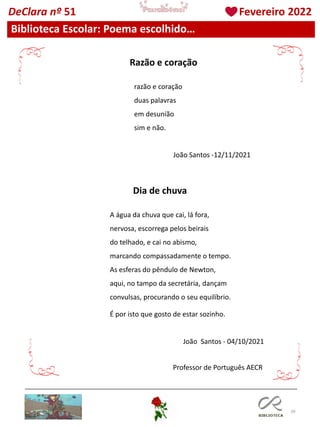 39
Biblioteca Escolar: Poema escolhido…
DeClara nº 51 Fevereiro 2022
razão e coração
duas palavras
em desunião
sim e não.
Razão e coração
Dia de chuva
A água da chuva que cai, lá fora,
nervosa, escorrega pelos beirais
do telhado, e cai no abismo,
marcando compassadamente o tempo.
As esferas do pêndulo de Newton,
aqui, no tampo da secretária, dançam
convulsas, procurando o seu equilíbrio.
É por isto que gosto de estar sozinho.
João Santos - 04/10/2021
Professor de Português AECR
João Santos -12/11/2021
 