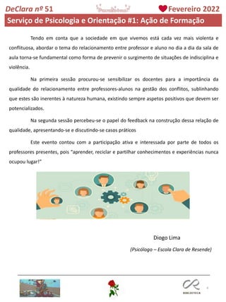 4
DeClara nº 51 Fevereiro 2022
Diogo Lima
(Psicólogo – Escola Clara de Resende)
Tendo em conta que a sociedade em que vivemos está cada vez mais violenta e
conflituosa, abordar o tema do relacionamento entre professor e aluno no dia a dia da sala de
aula torna-se fundamental como forma de prevenir o surgimento de situações de indisciplina e
violência.
Na primeira sessão procurou-se sensibilizar os docentes para a importância da
qualidade do relacionamento entre professores-alunos na gestão dos conflitos, sublinhando
que estes são inerentes à natureza humana, existindo sempre aspetos positivos que devem ser
potencializados.
Na segunda sessão percebeu-se o papel do feedback na construção dessa relação de
qualidade, apresentando-se e discutindo-se casos práticos
Este evento contou com a participação ativa e interessada por parte de todos os
professores presentes, pois “aprender, reciclar e partilhar conhecimentos e experiências nunca
ocupou lugar!”
Serviço de Psicologia e Orientação #1: Ação de Formação
 