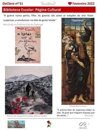 40
Biblioteca Escolar: Página Cultural
DeClara nº 51 Fevereiro 2022
“A guerra nunca partiu, filho. As guerras são como as estações do ano: ficam
suspensas, a amadurecer no ódio da gente miúda.”
Mia Couto, in 𝘖 Ú𝘭𝘵𝘪𝘮𝘰 𝘝𝘰𝘰 𝘥𝘰 𝘍𝘭𝘢𝘮𝘪𝘯𝘨𝘰
Pintura de Jacqueline Hurley (Reino Unido)
"É preciso falar de esperança todos os
dias. Só para que ninguém esqueça que
ela existe..." Mia Couto
Edward Burne-Jones
“Esperança”
 