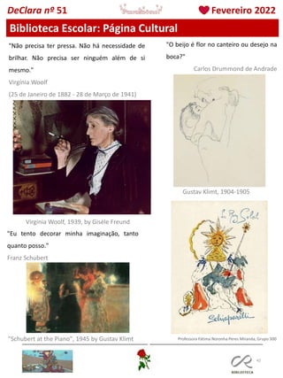 42
Professora Fátima Noronha Peres Miranda, Grupo 300
Biblioteca Escolar: Página Cultural
DeClara nº 51 Fevereiro 2022
"Não precisa ter pressa. Não há necessidade de
brilhar. Não precisa ser ninguém além de si
mesmo."
Virgínia Woolf
(25 de Janeiro de 1882 - 28 de Março de 1941)
Virgínia Woolf, 1939, by Gisèle Freund
"O beijo é flor no canteiro ou desejo na
boca?"
Carlos Drummond de Andrade
Gustav Klimt, 1904-1905
"Eu tento decorar minha imaginação, tanto
quanto posso."
Franz Schubert
"Schubert at the Piano", 1945 by Gustav Klimt
 