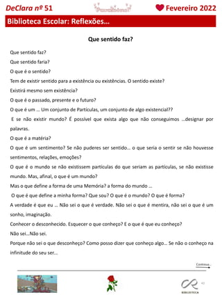 43
DeClara nº 51 Fevereiro 2022
Biblioteca Escolar: Reflexões…
Que sentido faz?
Que sentido faria?
O que é o sentido?
Tem de existir sentido para a existência ou existências. O sentido existe?
Existirá mesmo sem existência?
O que é o passado, presente e o futuro?
O que é um … Um conjunto de Partículas, um conjunto de algo existencial??
E se não existir mundo? É possível que exista algo que não conseguimos …designar por
palavras.
O que é a matéria?
O que é um sentimento? Se não puderes ser sentido… o que seria o sentir se não houvesse
sentimentos, relações, emoções?
O que é o mundo se não existissem partículas do que seriam as partículas, se não existisse
mundo. Mas, afinal, o que é um mundo?
Mas o que define a forma de uma Memória? a forma do mundo …
O que é que define a minha forma? Que sou? O que é o mundo? O que é forma?
A verdade é que eu … Não sei o que é verdade. Não sei o que é mentira, não sei o que é um
sonho, imaginação.
Conhecer o desconhecido. Esquecer o que conheço? E o que é que eu conheço?
Não sei…Não sei.
Porque não sei o que desconheço? Como posso dizer que conheço algo… Se não o conheço na
infinitude do seu ser...
Que sentido faz?
 