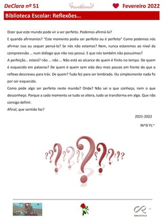 44
IN^D´FL~
DeClara nº 51 Fevereiro 2022
Biblioteca Escolar: Reflexões…
Dizer que este mundo pode vir a ser perfeito. Podemos afirmá-lo?
E quando afirmamos? “Este momento podia ser perfeito ou é perfeito” Como podemos nós
afirmar isso ou sequer pensá-lo? Se nós não estamos? Nem, nunca estaremos ao nível da
compreensão … num diálogo que não nos possui. E que nós também não possuímos?
A perfeição… estará? não … não … Não está ao alcance de quem é finito no tempo. De quem
é esquecido em palavras? De quem é quem sem vida deu mais passos em frente do que o
reflexo descreveu para trás. De quem? Tudo fez para ser lembrado. Ou simplesmente nada fiz
por ser esquecido.
Como pode algo ser perfeito neste mundo? Onde? Não sei o que conheço, nem o que
desconheço. Porque a cada momento se tudo se altera, tudo se transforma em algo. Que não
consigo definir.
Afinal, que sentido faz?
2021-2022
 