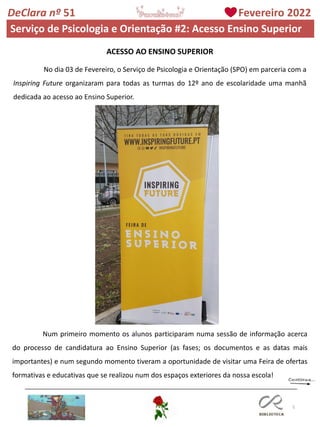 5
DeClara nº 51 Fevereiro 2022
Serviço de Psicologia e Orientação #2: Acesso Ensino Superior
ACESSO AO ENSINO SUPERIOR
No dia 03 de Fevereiro, o Serviço de Psicologia e Orientação (SPO) em parceria com a
Inspiring Future organizaram para todas as turmas do 12º ano de escolaridade uma manhã
dedicada ao acesso ao Ensino Superior.
Num primeiro momento os alunos participaram numa sessão de informação acerca
do processo de candidatura ao Ensino Superior (as fases; os documentos e as datas mais
importantes) e num segundo momento tiveram a oportunidade de visitar uma Feira de ofertas
formativas e educativas que se realizou num dos espaços exteriores da nossa escola!
 