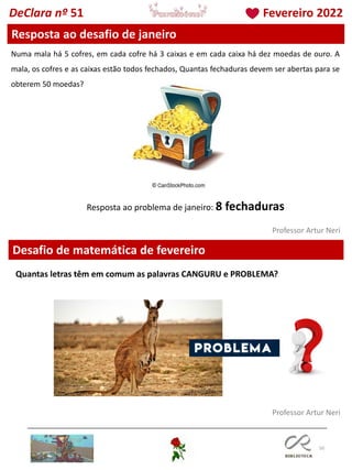 50
Professor Artur Neri
Professor Artur Neri
Desafio de matemática de fevereiro
Resposta ao desafio de janeiro
Numa mala há 5 cofres, em cada cofre há 3 caixas e em cada caixa há dez moedas de ouro. A
mala, os cofres e as caixas estão todos fechados, Quantas fechaduras devem ser abertas para se
obterem 50 moedas?
DeClara nº 51 Fevereiro 2022
Resposta ao problema de janeiro: 8 fechaduras
Quantas letras têm em comum as palavras CANGURU e PROBLEMA?
 