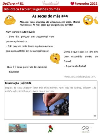 As secas do mês #44
Atenção: Estas anedotas são extremamente secas. Mesmo
muito secas! As mais secas que já alguma vez ouviste!
51
Informação (in)útil #2
Depois de cada jogador fazer três movimentos num jogo de xadrez, existem 121
milhões de caminhos possíveis para a partida.
ISP
Francisco Manta Rodrigues 12.ºC
DeClara nº 51 Fevereiro 2022
Biblioteca Escolar: Sugestões do mês
Num stand de automóveis:
- Bom dia, procuro um automóvel com
poucos quilómetros.
- Não procure mais, tenho aqui um modelo
com apenas 0,003 km de comprimento! Como é que sabes se tens um
urso escondido dentro do
forno?
- A porta não fecha!
Qual é o peixe preferido dos ladrões?
- Roubalo!
 