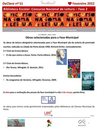 52
Obras selecionadas para a Fase Municipal
Biblioteca Escolar: Concurso Nacional de Leitura – Fase 2
As obras de leitura obrigatória selecionadas para a Fase Municipal são da autoria do premiado
escritor, radicado na cidade do Porto desde 1990, Richard Zimler, nomeadamente:
2.º Ciclo do Ensino Básico:
• O cão que comia a chuva. Porto: Porto Editora, 2016.
3.º Ciclo do Ensino Básico:
• Ilha Teresa. Alfragide: D. Quixote, 2011.
Ensino Secundário:
• Os anagramas de Varsóvia. Alfragide: Oceanos, 2009.
A data para a realização das provas da fase municipal é o dia 3 de março, quinta-feira,
As obras para leitura serão gentilmente emprestadas pelas Bibliotecas da Câmara Municipal do
Porto.
DeClara nº 51 Fevereiro 2022
 