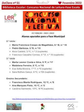 53
Alunos apurados para a Fase Municipal
DeClara nº 51 Fevereiro 2022
Biblioteca Escolar: Concurso Nacional de Leitura-Fase Escola
http://bibliotecaescolarclararesende.blogspot.com/2022/01/obras-para-leitura-fase-municipal.html
 