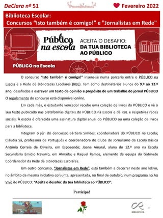 57
Biblioteca Escolar:
Concursos “Isto também é comigo!” e "Jornalistas em Rede"
O concurso “Isto também é comigo!” insere-se numa parceria entre o PÚBLICO na
Escola e a Rede de Bibliotecas Escolares (RBE). Tem como destinatários alunos do 9.º ao 12.º
ano, desafiados a escrever um texto de opinião a propósito de um trabalho do jornal PÚBLICO
O regulamento do concurso está disponível online.
Em cada mês, o estudante vencedor recebe uma coleção de livros do PÚBLICO e vê o
seu texto publicado nas plataformas digitais do PÚBLICO na Escola e da RBE e respetivas redes
sociais. À escola é oferecida uma assinatura digital anual do PÚBLICO ou uma coleção de livros
para a biblioteca.
Integram o júri do concurso: Bárbara Simões, coordenadora do PÚBLICO na Escola;
Cláudia Sá, professora de Português e coordenadora do Clube de Jornalismo da Escola Básica
António Correia de Oliveira, em Esposende; Joana Amaral, aluna do 12.º ano na Escola
Secundária Emídio Navarro, em Almada; e Raquel Ramos, elemento da equipa do Gabinete
Coordenador da Rede de Bibliotecas Escolares.
Um outro concurso, “Jornalistas em Rede”, está também a decorrer neste ano letivo,
no âmbito da mesma iniciativa conjunta, apresentada, no final de outubro, num programa no Ao
Vivo do PÚBLICO: “Aceita o desafio: da tua biblioteca ao PÚBLICO”.
Participa!
DeClara nº 51 Fevereiro 2022
 