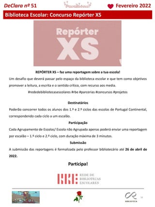 58
Biblioteca Escolar: Concurso Repórter XS
REPÓRTER XS – faz uma reportagem sobre a tua escola!
Um desafio que deverá passar pelo espaço da biblioteca escolar e que tem como objetivos
promover a leitura, a escrita e o sentido crítico, com recurso aos media.
#rededebibliotecasescolares #rbe #parcerias #concursos #projetos
Destinatários
Poderão concorrer todos os alunos dos 1.º e 2.º ciclos das escolas de Portugal Continental,
correspondendo cada ciclo a um escalão.
Participação
Cada Agrupamento de Escolas/ Escola não Agrupada apenas poderá enviar uma reportagem
por escalão – 1.º ciclo e 2.º ciclo, com duração máxima de 3 minutos.
Submissão
A submissão das reportagens é formalizada pelo professor bibliotecário até 26 de abril de
2022.
Participa!
DeClara nº 51 Fevereiro 2022
 
