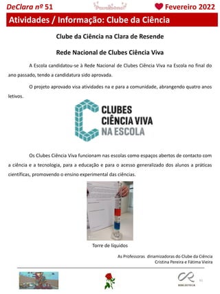61
DeClara nº 51 Fevereiro 2022
Atividades / Informação: Clube da Ciência
Rede Nacional de Clubes Ciência Viva
A Escola candidatou-se à Rede Nacional de Clubes Ciência Viva na Escola no final do
ano passado, tendo a candidatura sido aprovada.
O projeto aprovado visa atividades na e para a comunidade, abrangendo quatro anos
letivos.
Os Clubes Ciência Viva funcionam nas escolas como espaços abertos de contacto com
a ciência e a tecnologia, para a educação e para o acesso generalizado dos alunos a práticas
científicas, promovendo o ensino experimental das ciências.
Clube da Ciência na Clara de Resende
Torre de líquidos
As Professoras dinamizadoras do Clube da Ciência
Cristina Pereira e Fátima Vieira
 