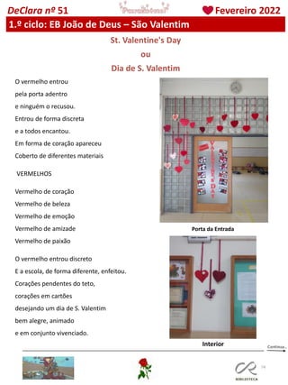 74
DeClara nº 51 Fevereiro 2022
1.º ciclo: EB João de Deus – São Valentim
St. Valentine's Day
ou
Dia de S. Valentim
O vermelho entrou
pela porta adentro
e ninguém o recusou.
Entrou de forma discreta
e a todos encantou.
Em forma de coração apareceu
Coberto de diferentes materiais
VERMELHOS
Vermelho de coração
Vermelho de beleza
Vermelho de emoção
Vermelho de amizade
Vermelho de paixão
O vermelho entrou discreto
E a escola, de forma diferente, enfeitou.
Corações pendentes do teto,
corações em cartões
desejando um dia de S. Valentim
bem alegre, animado
e em conjunto vivenciado.
Porta da Entrada
Interior
 
