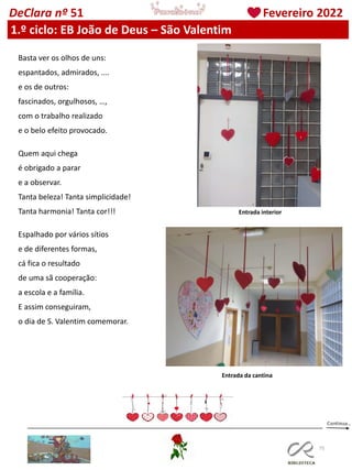 75
DeClara nº 51 Fevereiro 2022
Basta ver os olhos de uns:
espantados, admirados, ….
e os de outros:
fascinados, orgulhosos, …,
com o trabalho realizado
e o belo efeito provocado.
Quem aqui chega
é obrigado a parar
e a observar.
Tanta beleza! Tanta simplicidade!
Tanta harmonia! Tanta cor!!!
Espalhado por vários sítios
e de diferentes formas,
cá fica o resultado
de uma sã cooperação:
a escola e a família.
E assim conseguiram,
o dia de S. Valentim comemorar.
Entrada da cantina
Entrada interior
1.º ciclo: EB João de Deus – São Valentim
 