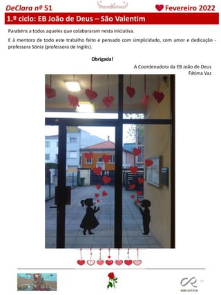 77
DeClara nº 51 Fevereiro 2022
Parabéns a todos aqueles que colaboraram nesta iniciativa.
E à mentora de todo este trabalho feito e pensado com simplicidade, com amor e dedicação -
professora Sónia (professora de Inglês).
Obrigada!
A Coordenadora da EB João de Deus
Fátima Vaz
1.º ciclo: EB João de Deus – São Valentim
 