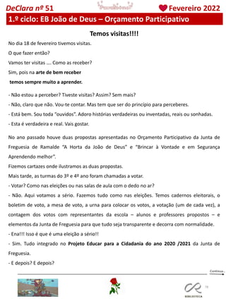 78
DeClara nº 51 Fevereiro 2022
1.º ciclo: EB João de Deus – Orçamento Participativo
Temos visitas!!!!
No dia 18 de fevereiro tivemos visitas.
O que fazer então?
Vamos ter visitas …. Como as receber?
Sim, pois na arte de bem receber
temos sempre muito a aprender.
- Não estou a perceber? Tiveste visitas? Assim? Sem mais?
- Não, claro que não. Vou-te contar. Mas tem que ser do princípio para perceberes.
- Está bem. Sou toda “ouvidos”. Adoro histórias verdadeiras ou inventadas, reais ou sonhadas.
- Esta é verdadeira e real. Vais gostar.
No ano passado houve duas propostas apresentadas no Orçamento Participativo da Junta de
Freguesia de Ramalde “A Horta da João de Deus” e “Brincar à Vontade e em Segurança
Aprendendo melhor”.
Fizemos cartazes onde ilustramos as duas propostas.
Mais tarde, as turmas do 3º e 4º ano foram chamadas a votar.
- Votar? Como nas eleições ou nas salas de aula com o dedo no ar?
- Não. Aqui votamos a sério. Fazemos tudo como nas eleições. Temos cadernos eleitorais, o
boletim de voto, a mesa de voto, a urna para colocar os votos, a votação (um de cada vez), a
contagem dos votos com representantes da escola – alunos e professores propostos – e
elementos da Junta de Freguesia para que tudo seja transparente e decorra com normalidade.
- Ena!!! Isso é que é uma eleição a sério!!
- Sim. Tudo integrado no Projeto Educar para a Cidadania do ano 2020 /2021 da Junta de
Freguesia.
- E depois? E depois?
 