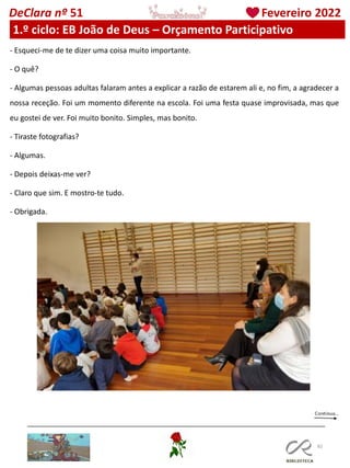 82
DeClara nº 51 Fevereiro 2022
1.º ciclo: EB João de Deus – Orçamento Participativo
- Esqueci-me de te dizer uma coisa muito importante.
- O quê?
- Algumas pessoas adultas falaram antes a explicar a razão de estarem ali e, no fim, a agradecer a
nossa receção. Foi um momento diferente na escola. Foi uma festa quase improvisada, mas que
eu gostei de ver. Foi muito bonito. Simples, mas bonito.
- Tiraste fotografias?
- Algumas.
- Depois deixas-me ver?
- Claro que sim. E mostro-te tudo.
- Obrigada.
 