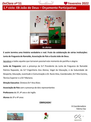 83
DeClara nº 51 Fevereiro 2022
1.º ciclo: EB João de Deus – Orçamento Participativo
E assim termina uma história verdadeira e real. Fruto da colaboração de várias instituições:
Junta de Freguesia de Ramalde, Associação de Pais e Escola João de Deus.
Agradeço a todos aqueles que tornaram possível este momento de partilha e alegria:
Junta de Freguesia: com a presença da Sr.ª Presidente da Junta de Freguesia de Ramalde
Patrícia Rapazote, da Sr.ª Engenheira Ana Alonso, Vogal da Educação, e da Subunidade de
Desporto, Educação, Juventude e Comunicação o Dr. Nuno Silva, Coordenador, Dr.ª Rita Correia,
Técnica Superior e a Dr.ª Mariana.
Direção Executiva: Diretora Dr.ª Ana Alves
Associação de Pais com a presença de dois representantes
Professores do 3º, 4º ano e de Inglês
Alunos do 3º e 4º anos
OBRIGADA!
A Coordenadora
Fátima Vaz
As ofertas
 