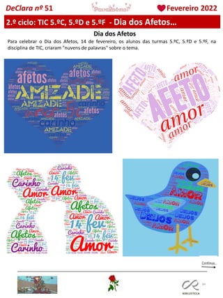 84
DeClara nº 51 Fevereiro 2022
2.º ciclo: TIC 5.ºC, 5.ºD e 5.ºF - Dia dos Afetos…
Para celebrar o Dia dos Afetos, 14 de fevereiro, os alunos das turmas 5.ºC, 5.ºD e 5.ºF, na
disciplina de TIC, criaram "nuvens de palavras" sobre o tema.
Dia dos Afetos
 