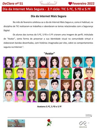 87
DeClara nº 51 Fevereiro 2022
Dia da Internet Mais Segura - 2.º ciclo: TIC 5.ºC, 5.ºD e 5.ºF
Dia da Internet Mais Segura
No mês de fevereiro celebrou-se o dia da Internet Mais Segura e, como é habitual, na
disciplina de TIC realizaram-se trabalhos e abordaram-se temas relacionados com a Segurança
Digital.
Os alunos das turmas do 5.ºC, 5.ºD e 5.ºF criaram uma imagem de perfil, intitulada
de "Avatar", como forma de preservar a sua identidade visual na comunidade virtual e
elaboraram bandas desenhadas, com histórias imaginadas por eles, sobre os comportamentos
seguros na Internet.".
Avatares 5.ºC, 5.ºD e 5.ºF
"Avatar"
 