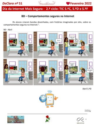 88
DeClara nº 51 Fevereiro 2022
Os alunos criaram bandas desenhadas, com histórias imaginadas por eles, sobre os
comportamentos seguros na Internet.".
BD – Comportamentos seguros na Internet
Abril 5.ºD
BD - Abril
Dia da Internet Mais Segura - 2.º ciclo: TIC 5.ºC, 5.ºD e 5.ºF
 