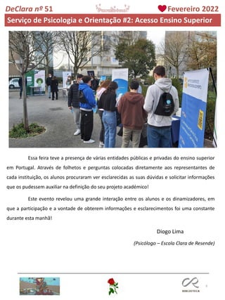 9
DeClara nº 51 Fevereiro 2022
Essa feira teve a presença de várias entidades públicas e privadas do ensino superior
em Portugal. Através de folhetos e perguntas colocadas diretamente aos representantes de
cada instituição, os alunos procuraram ver esclarecidas as suas dúvidas e solicitar informações
que os pudessem auxiliar na definição do seu projeto académico!
Este evento revelou uma grande interação entre os alunos e os dinamizadores, em
que a participação e a vontade de obterem informações e esclarecimentos foi uma constante
durante esta manhã!
Diogo Lima
(Psicólogo – Escola Clara de Resende)
Serviço de Psicologia e Orientação #2: Acesso Ensino Superior
 