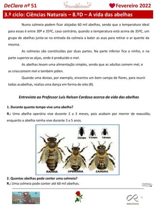 96
DeClara nº 51 Fevereiro 2022
3.º ciclo: Ciências Naturais – 8.ºD – A vida das abelhas
Numa colmeia podem ficar alojadas 60 mil abelhas, sendo que a temperatura ideal
para essas é entre 30º e 35ºC, caso contrário, quando a temperatura está acima de 35ºC, um
grupo de abelhas junta-se na entrada da colmeia a bater as asas para retirar o ar quente da
mesma.
As colmeias são constituídas por duas partes. Na parte inferior fica o ninho, e na
parte superioras alças, onde é produzido o mel.
As abelhas levam uma alimentação simples, sendo que as adultas comem mel, e
as criascomem mel e também pólen.
Quando uma destas, por exemplo, encontra um bom campo de flores, para reunir
todas asabelhas, realiza uma dança em forma de oito (8).
Entrevista ao Professor Luís Nelson Cardoso acerca da vida das abelhas
1. Durante quanto tempo vive uma abelha?
R.: Uma abelha operária vive durante 2 a 3 meses, pois acabam por morrer de exaustão,
enquanto a abelha rainha vive durante 3 a 5 anos.
2. Quantas abelhas pode conter uma colmeia?
R.: Uma colmeia pode conter até 60 mil abelhas.
 