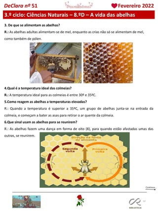 97
DeClara nº 51 Fevereiro 2022
3.º ciclo: Ciências Naturais – 8.ºD – A vida das abelhas
3. De que se alimentam as abelhas?
R.: As abelhas adultas alimentam-se de mel, enquanto as crias não só se alimentam de mel,
como também de pólen.
4.Qual é a temperatura ideal das colmeias?
R.: A temperatura ideal para as colmeias é entre 30º e 35ºC.
5.Como reagem as abelhas a temperaturas elevadas?
R.: Quando a temperatura é superior a 35ºC, um grupo de abelhas junta-se na entrada da
colmeia, e começam a bater as asas para retirar o ar quente da colmeia.
6.Que sinal usam as abelhas para se reunirem?
R.: As abelhas fazem uma dança em forma de oito (8), para quando estão afastadas umas das
outras, se reunirem.
 