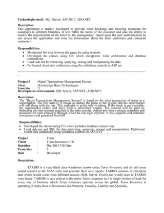 Technologies used: SQL Server, ASP.NET, ADO.NET
Description:
This application is mainly developed to provide room bookings and allowing restaurant for
customers in different branches. It will fulfill the needs of the customer and also the ability to
modify the requirements of the hotel by the management. Based upon the user authentication he
can access the application and view the information about the hotel customers and restaurant
customers.
Responsibilities:
• Maintained the data between the pages by using sessions.
• Developed the classes using C#, which incorporate 3-tier architecture and database
connectivity.
• Used Ado.net for retrieving, querying, storing and manipulating the data
• Performed client side validations using the validation controls in ASP.net
-----------------------------------------------------------------------------------------------------------------------
-
Project-3 : Retail Transactions Management System
Client : Knowledge Base Technologies
Team Size : 5
Development environment: SQL Server, ASP.NET, ADO.NET
Description:
The “Retail Transactions Management System” is based on the sales transaction of items in a
supermarket. The first activity is based on adding the items to the system that the supermarket
will sell along with the rate. This authority is given only to admin. If the stock is not available,
the supermarket orders and buys from a prescribed vendor. The amount will be paid by
deducting the total amount acquired in the sales activity. Admin provides a unique username and
password for each employee through which he can login anytime. It also supports end customer
transactions and generates final bill.
Responsibilities:
• Developed the classes using C#, which includes database connectivity
• Used Ado.net and SQL for data retrieving, querying, storage and manipulation. Performed
Client side validations using validation controls in ASP.NET
Project : Torus
Client : Torus-Insurance, UK
Duration : Dec 2013 Till Date
Team Size : 5
Role : Developer
Description:
TARDIS is a centralized data warehouse across entire Torus Insurance and all end users
would connect to the SSAS cube and generate their own reports. TARDIS consists of enterprise
data which would come from different sources (SQL Server, Excel) and would store in TARDIS
ware house. TARDIS is very critical to the entire Torus Insurance as it is single version of truth for
every line of business which Torus Insurance operates across the global. Torus Insurance is
operating in many lines of businesses like Property, Casualty, Liability and Specialty.
 