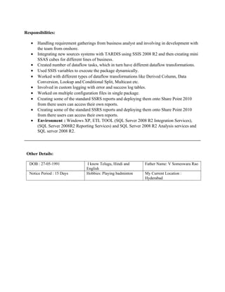 Responsibilities:
• Handling requirement gatherings from business analyst and involving in development with
the team from onshore.
• Integrating new sources systems with TARDIS using SSIS 2008 R2 and then creating mini
SSAS cubes for different lines of business.
• Created number of dataflow tasks, which in turn have different dataflow transformations.
• Used SSIS variables to execute the package dynamically.
• Worked with different types of dataflow transformations like Derived Column, Data
Conversion, Lookup and Conditional Split, Multicast etc.
• Involved in custom logging with error and success log tables.
• Worked on multiple configuration files in single package.
• Creating some of the standard SSRS reports and deploying them onto Share Point 2010
from there users can access their own reports.
• Creating some of the standard SSRS reports and deploying them onto Share Point 2010
from there users can access their own reports.
• Environment : Windows XP, ETL TOOL (SQL Server 2008 R2 Integration Services),
(SQL Server 2008R2 Reporting Services) and SQL Server 2008 R2 Analysis services and
SQL server 2008 R2.
Other Details:
DOB : 27-05-1991 I know Telugu, Hindi and
English
Father Name: V Someswara Rao
Notice Period : 15 Days Hobbies: Playing badminton My Current Location :
Hyderabad
 