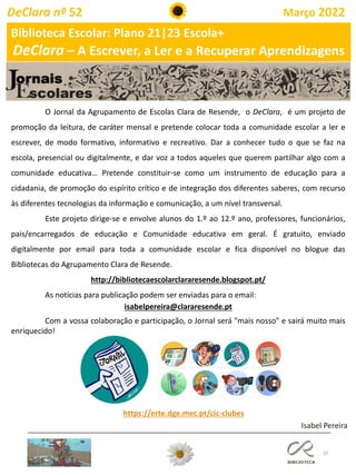 10
O Jornal da Agrupamento de Escolas Clara de Resende, o DeClara, é um projeto de
promoção da leitura, de caráter mensal e pretende colocar toda a comunidade escolar a ler e
escrever, de modo formativo, informativo e recreativo. Dar a conhecer tudo o que se faz na
escola, presencial ou digitalmente, e dar voz a todos aqueles que querem partilhar algo com a
comunidade educativa… Pretende constituir-se como um instrumento de educação para a
cidadania, de promoção do espírito crítico e de integração dos diferentes saberes, com recurso
às diferentes tecnologias da informação e comunicação, a um nível transversal.
Este projeto dirige-se e envolve alunos do 1.º ao 12.º ano, professores, funcionários,
pais/encarregados de educação e Comunidade educativa em geral. É gratuito, enviado
digitalmente por email para toda a comunidade escolar e fica disponível no blogue das
Bibliotecas do Agrupamento Clara de Resende.
http://bibliotecaescolarclararesende.blogspot.pt/
As notícias para publicação podem ser enviadas para o email:
isabelpereira@clararesende.pt
Com a vossa colaboração e participação, o Jornal será "mais nosso" e sairá muito mais
enriquecido!
https://erte.dge.mec.pt/cic-clubes
Isabel Pereira
Biblioteca Escolar: Plano 21|23 Escola+
DeClara – A Escrever, a Ler e a Recuperar Aprendizagens
DeClara nº 52 Março 2022
 