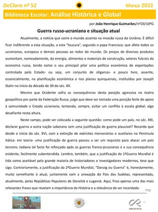 11
DeClara nº 52 Março 2022
Biblioteca Escolar: Análise Histórica e Global
Guerra russo-ucraniana e situação atual
Atualmente, a notícia que corre o mundo assenta na invasão russa da Ucrânia. É difícil
ficar indiferente a esta situação, a esta “loucura”, segundo o papa Francisco; que afeta todos os
ucranianos, europeus e demais pessoas ao redor do mundo. Os preços de diversos produtos
aumentam, nomeadamente, da energia, alimentos e materiais de construção, setores fulcrais da
economia russa, tendo como o seu principal pilar uma política económica de exportações
controlada pelo Estado- ou seja, um conjunto de oligarcas- e pouco livre, assente,
essencialmente, na planificação económica e nos planos quinquenais, instituídos por Joseph
Stalin no início da década de 30 do séc. XX.
Mesmo que Ocidente sofra as consequências desta posição agressiva no teatro
geopolítico por parte da Federação Russa, julgo que deve ser tomada uma posição forte de apoio
à comunidade e Estado ucraniano, tentando, sempre, evitar um conflito à escala global; algo
desafiante nesta altura.
Neste campo, pode ser colocada a seguinte questão: como pode um país, no séc. XXI,
declarar guerra a outra nação soberana sem uma justificação de guerra plausível? Recordo que
desde o início do séc. XVI, com a extinção de exércitos mercenários e auxiliares na Península
Itálica- em teoria- uma justificação de guerra passou a ser um requisito para atacar um país
terceiro, todavia tal facto foi reforçado após as guerras franco-prussianas e a sua consequência
evidente, facilmente subentendida. Lembro, também, que a justificação da 1ªGuerra Mundial é
tida como aceitável pela grande maioria de historiadores e investigadores modernos, tese que
sigo. Contrariamente, a justificação da 2ªGuerra Mundial, “Danzig ou Guerra” é, honestamente,
muito semelhante à atual, juntamente com a anexação do País dos Sudetas, representada,
atualmente, pelas Repúblicas Populares de Donetsk e Lugansk. Aqui, friso apenas uma das mais
relevantes frases que revelam a importância da História e a relevância de ser recordada:
por João Henrique Guimarães/nº20/10ºG
 