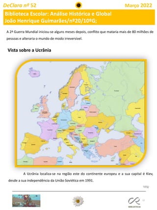 12
DeClara nº 52 Março 2022
Biblioteca Escolar: Análise Histórica e Global
João Henrique Guimarães/nº20/10ºG;
A 2ª Guerra Mundial iniciou-se alguns meses depois, conflito que mataria mais de 80 milhões de
pessoas e alteraria o mundo de modo irreversível.
Vista sobre a Ucrânia
A Ucrânia localiza-se na região este do continente europeu e a sua capital é Kiev,
desde a sua independência da União Soviética em 1991.
 
