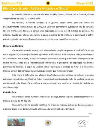 13
DeClara nº 52 Março 2022
Biblioteca Escolar: Análise Histórica e Global
História da Ucrânia
Como referi anteriormente, qual a base da declaração de guerra à Ucrânia? Como em
todas as guerras, existem justificações aparentes e oficiais e as mais simples e reais, camufladas à
vista de todos. Neste caso, as oficiais- mesmo que muito pouco justificativas- alicerçam-se em
quatro fatores, sendo eles a “desnazificação” da Ucrânia; o “genocídio” da população russófila na
província do Donbass; o papel da Ucrânia como “palco para a invasão da Nato” e o facto de a
Ucrânia ser um dos berços da nação russa, ponto em que me vou debruçar.
Esta teoria é defendida por Vladimir Medinsky, anterior ministro da cultura, e um dos
principais conselheiros de Vladimir Putin, responsável pela teoria da visão da Ucrânia como um
núcleo criador da Rússia. Para verificar a sua veracidade, vou analisar a História da Ucrânia até
aos dias de hoje.
Pré-História
Os primeiros seres humanos modernos, ou seja, Homo sapiens, estabeleceram-se na
Ucrânia a cerca de 44 000 a.C.
Posteriormente, no período neolítico, foi criada na região a cultura de Cucuteni, que se
estendia desde o sul da Roménia até à Ucrânia, durante 5500 a.C. e 2750 a.C.
As maiores cidades ucranianas são Kiev, Kharkiv, Odessa, Dnipro, Lviv e Donetsk, cidade
independente de facto faz já vários anos
Na Ucrânia, a moeda utilizada é o grívnia, desde 1996; tem um índice de
Desenvolvimento Humano (IDH) de 0,779, um valor em permanente subida; um PIB de cerca de
181 mil milhões de dólares; e possui uma população de cerca de 43 milhões de pessoas. No
entanto, devido aos efeitos da guerra, é agora próxima de 38 milhões, e continuará a sofrer
grandes reduções ao longo dos próximos meses com a crise migratória em curso.
 