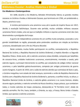 15
DeClara nº 52 Março 2022
Biblioteca Escolar: Análise Histórica e Global
Era Moderna e Contemporânea
Em 1648, durante a Era Moderna, Bohadan Khmelnytsky liderou as grandes revoltas
cossacas na Ucrânia e fundou o Hetmanato Cossaco, que terminaria em 1764, um protetorado e,
depois, província russa.
A Ucrânia permaneceria uma província russa até à queda do Império Russo em 1917,
devido à revolução bolchevique. Durante este período, muitas unidades militares cossacas
ucranianas foram criadas, uma vez que as tradições militares e equinas ucranianas eram das mais
desenvolvidas e prestigiadas da Europa.
A guerra de independência ucraniana foi um conflito muito complexo, associado a uma
grande instabilidade na região, provocada pelas pretensões soviéticas em relação ao território
ucraniano, destabilizado com o fim da 1ªGuerra Mundial.
Neste contexto, muitas facões participaram no conflito, nomeadamente, a República
Nacional da Ucrânia, a República Nacional da Ucrânia Ocidental, o Império Alemão e a Segunda
República Polaca. Ainda assim, até o exército ucraniano estava dividido, composto por batalhões
de cossacos-livres, unidades tradicionais ucranianas, essencialmente, montadas a cavalo; pelo
exército regular, o principal interveniente no conflito; por estudantes do colégio militar nacional
ucraniano; e pelo batalhão galaico-bucoviniano, composto por antigos prisioneiros de guerra
austro-húngaros. A partir de 1919, com a saída do exército alemão que controlava de facto o país,
a Ucrânia mergulhou num estado de total anarquia, ocorrendo a união da República Nacional da
Ucrânia com a República Nacional da Ucrânia Ocidental e, portanto, o conflito incluía, na altura, a
República Nacional Unida da Ucrânia, o exército gálata ucraniano e os russos brancos, aliados
durante alguns períodos; o exército vermelho da Rússia Soviética; tropas polacas, que combatiam
todos; e muitos exércitos de tropas anárquicas, destacando-se “O Território Livre”, aliado do
exército vermelho. Por fim, havia, também, a Entente, ou seja, a França, Reino Unido e Estados
Unidos; que apoiava o exército ucraniano.
 
