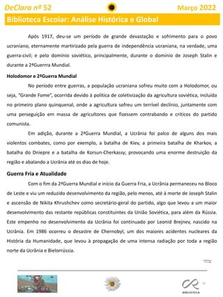 16
DeClara nº 52 Março 2022
Biblioteca Escolar: Análise Histórica e Global
Após 1917, deu-se um período de grande devastação e sofrimento para o povo
ucraniano, eternamente martirizado pela guerra de independência ucraniana, na verdade, uma
guerra-civil; e pelo domínio soviético, principalmente, durante o domínio de Joseph Stalin e
durante a 2ªGuerrra Mundial.
Holodomor e 2ªGuerra Mundial
No período entre guerras, a população ucraniana sofreu muito com a Holodomor, ou
seja, “Grande Fome”, ocorrida devido à política de coletivização da agricultura soviética, incluída
no primeiro plano quinquenal, onde a agricultura sofreu um terrível declínio, juntamente com
uma perseguição em massa de agricultores que fizessem contrabando e críticos do partido
comunista.
Em adição, durante a 2ªGuerra Mundial, a Ucrânia foi palco de alguns dos mais
violentos combates, como por exemplo, a batalha de Kiev, a primeira batalha de Kharkov, a
batalha do Dniepre e a batalha de Korsun-Cherkassy; provocando uma enorme destruição da
região e abalando a Ucrânia até os dias de hoje.
Guerra Fria e Atualidade
Com o fim da 2ªGuerra Mundial e início da Guerra Fria, a Ucrânia permaneceu no Bloco
de Leste e viu um reduzido desenvolvimento da região, pelo menos, até à morte de Joseph Stalin
e ascensão de Nikita Khrushchev como secretário-geral do partido, algo que levou a um maior
desenvolvimento das restante repúblicas constituintes da União Soviética, para além da Rússia.
Este empenho no desenvolvimento da Ucrânia foi continuado por Leonid Brejnev, nascido na
Ucrânia. Em 1986 ocorreu o desastre de Chernobyl, um dos maiores acidentes nucleares da
História da Humanidade, que levou à propagação de uma intensa radiação por toda a região
norte da Ucrânia e Bielorrússia.
 