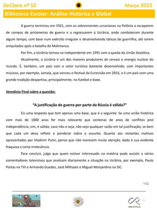 17
DeClara nº 52 Março 2022
Biblioteca Escolar: Análise Histórica e Global
A guerra terminou em 1921, com os sobreviventes ucranianos na Polónia a escaparem
de campos de prisioneiros de guerra e a regressarem à Ucrânia, onde combateram durante
algum tempo, com base num exército irregular e desenvolvendo táticas de guerrilha; até serem
aniquilados após a batalha de Malimanca.
Por fim, a Ucrânia tornou-se independente em 1991 com a queda da União Soviética.
Atualmente, a Ucrânia é um dos maiores produtores de cereais e energia nuclear do
mundo. É, também, um país com o setor turístico bastante desenvolvido, com importantes
músicos, por exemplo, Jamala, que venceu o festival da Eurovisão em 2016, e é um país com uma
grande tradição desportiva, principalmente, no futebol e boxe.
Veredicto Final sobre a questão:
“A justificação de guerra por parte da Rússia é válida?”
Eis uma resposta que tem apenas uma base, que é a seguinte: Se uma união histórica
com mais de 1000 anos for mais relevante que centenas de anos de conflitos prol
independência, sim, é válida; caso não o seja, não vejo qualquer razão em tal justificação, se bem
que cada um deva refletir e ponderar sobre o assunto. Quanto aos restantes motivos
apresentados por Vladimir Putin, penso que não merecem muita atenção, dada à sua evidente
fraqueza e certa irrelevância.
Para concluir, julgo que quem estiver interessado na matéria pode assistir a vários
comentadores televisivos que analisam diariamente a situação na Ucrânia, por exemplo, Paulo
Portas na TVI e Armando Guedes, José Milhazes e Miguel Monjardino na SIC.
 