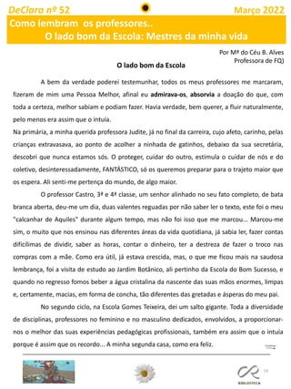 19
DeClara nº 52 Março 2022
Como lembram os professores..
O lado bom da Escola: Mestres da minha vida
A bem da verdade poderei testemunhar, todos os meus professores me marcaram,
fizeram de mim uma Pessoa Melhor, afinal eu admirava-os, absorvia a doação do que, com
toda a certeza, melhor sabiam e podiam fazer. Havia verdade, bem querer, a fluir naturalmente,
pelo menos era assim que o intuía.
Na primária, a minha querida professora Judite, já no final da carreira, cujo afeto, carinho, pelas
crianças extravasava, ao ponto de acolher a ninhada de gatinhos, debaixo da sua secretária,
descobri que nunca estamos sós. O proteger, cuidar do outro, estimula o cuidar de nós e do
coletivo, desinteressadamente, FANTÁSTICO, só os queremos preparar para o trajeto maior que
os espera. Ali senti-me pertença do mundo, de algo maior.
O professor Castro, 3ª e 4ª classe, um senhor alinhado no seu fato completo, de bata
branca aberta, deu-me um dia, duas valentes reguadas por não saber ler o texto, este foi o meu
"calcanhar de Aquiles" durante algum tempo, mas não foi isso que me marcou... Marcou-me
sim, o muito que nos ensinou nas diferentes áreas da vida quotidiana, já sabia ler, fazer contas
dificílimas de dividir, saber as horas, contar o dinheiro, ter a destreza de fazer o troco nas
compras com a mãe. Como era útil, já estava crescida, mas, o que me ficou mais na saudosa
lembrança, foi a visita de estudo ao Jardim Botânico, ali pertinho da Escola do Bom Sucesso, e
quando no regresso fomos beber a água cristalina da nascente das suas mãos enormes, limpas
e, certamente, macias, em forma de concha, tão diferentes das gretadas e ásperas do meu pai.
No segundo ciclo, na Escola Gomes Teixeira, dei um salto gigante. Toda a diversidade
de disciplinas, professores no feminino e no masculino dedicados, envolvidos, a proporcionar-
nos o melhor das suas experiências pedagógicas profissionais, também era assim que o intuía
porque é assim que os recordo... A minha segunda casa, como era feliz.
O lado bom da Escola
Por Mª do Céu B. Alves
Professora de FQ)
 